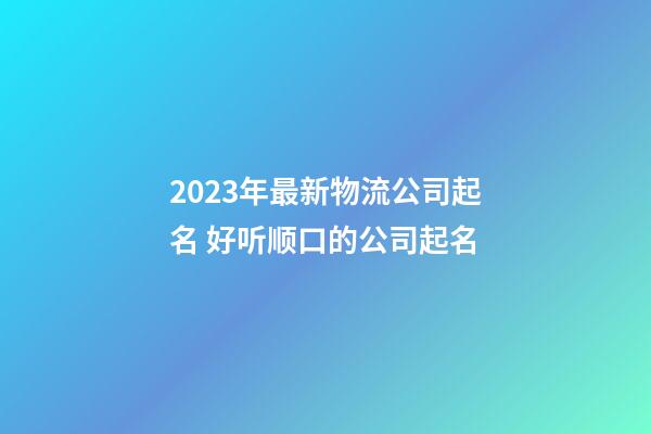 2023年最新物流公司起名 好听顺口的公司起名